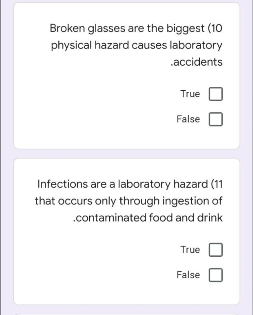 Broken glasses are the biggest (10
physical hazard causes laboratory
.accidents
True
False
Infections are a laboratory hazard (11
that occurs only through ingestion of
.contaminated food and drink
True
False
