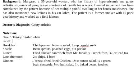 Background: Margaret, a 35-year-old woman, who has history of hyperuricemia and gouty
arthritis experienced progressive shortness of breath for a week. Limited movement has been
complained by the patient because of her multiple painful swelling in her hands and elbows. She
has also mentioned new lesions in his ear lobes. The patient is a former smoker with 10 pack
year history and worked as a field laborer.
Doctor's Diagnosis: Gouty arthritis
Nutrition:
Usual Dietary Intake: 24-hr
recall:
Breakfast:
Snack:
Chickpea and legume salad, 1 cup non-fat milk
Bean sprouts, poached eggs, nut parfait
Fried chicken sandwich from McDonald's, French fries, 32-oz iced tea
2 c chips, 1 beer
1 breast, fried Fried Chicken, 1% c potato salad, % c green
bean casserole, W c fruit salad, 1 c baked beans, iced tea
Lunch:
Late afternoon:
Dinner:
