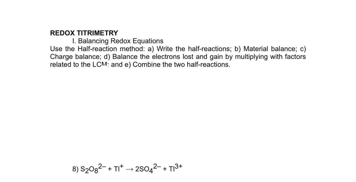 REDOX TITRIMETRY
I. Balancing Redox Equations
Use the Half-reaction method: a) Write the half-reactions; b) Material balance; c)
Charge balance; d) Balance the electrons lost and gain by multiplying with factors
related to the LCM: and e) Combine the two half-reactions.
8) S20g²- + TI* → 2SO42- + T13+
