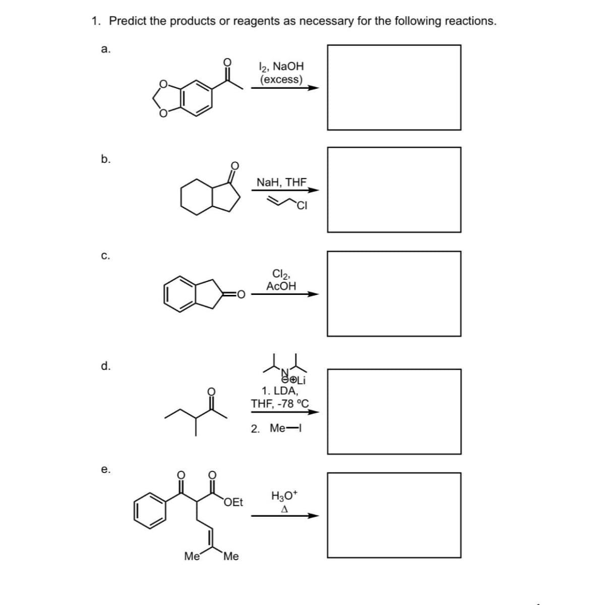 1. Predict the products or reagents as necessary for the following reactions.
a.
b.
C.
d.
e.
OEt
Me Me
12, NaOH
(excess)
NaH, THF
Cl₂,
Асон
இடைi
1. LDA,
THF, -78 °C
2. Me-1
H3O+
A