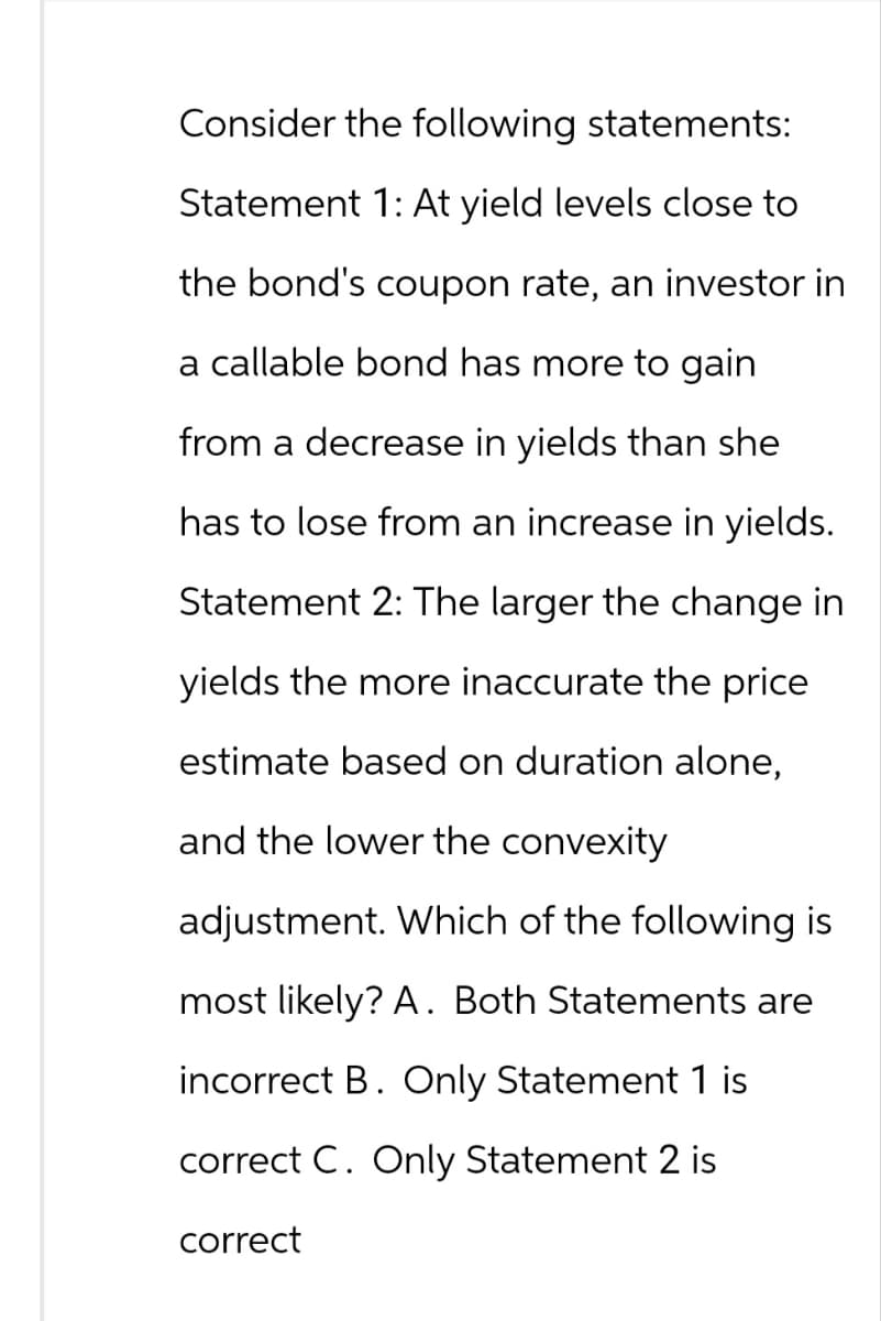Consider the following statements:
Statement 1: At yield levels close to
the bond's coupon rate, an investor in
a callable bond has more to gain
from a decrease in yields than she
has to lose from an increase in yields.
Statement 2: The larger the change in
yields the more inaccurate the price
estimate based on duration alone,
and the lower the convexity
adjustment. Which of the following is
most likely? A. Both Statements are
incorrect B. Only Statement 1 is
correct C. Only Statement 2 is
correct