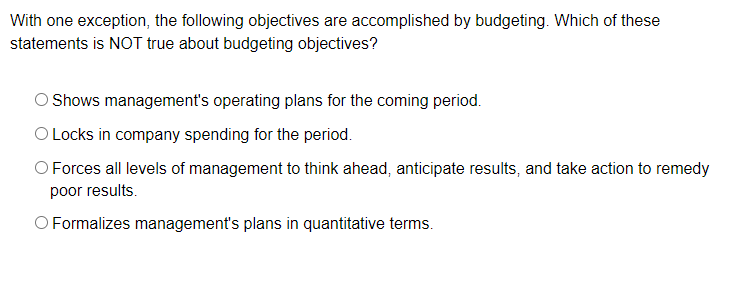 With one exception, the following objectives are accomplished by budgeting. Which of these
statements is NOT true about budgeting objectives?
Shows management's operating plans for the coming period.
O Locks in company spending for the period.
O Forces all levels of management to think ahead, anticipate results, and take action to remedy
poor results.
O Formalizes management's plans in quantitative terms.