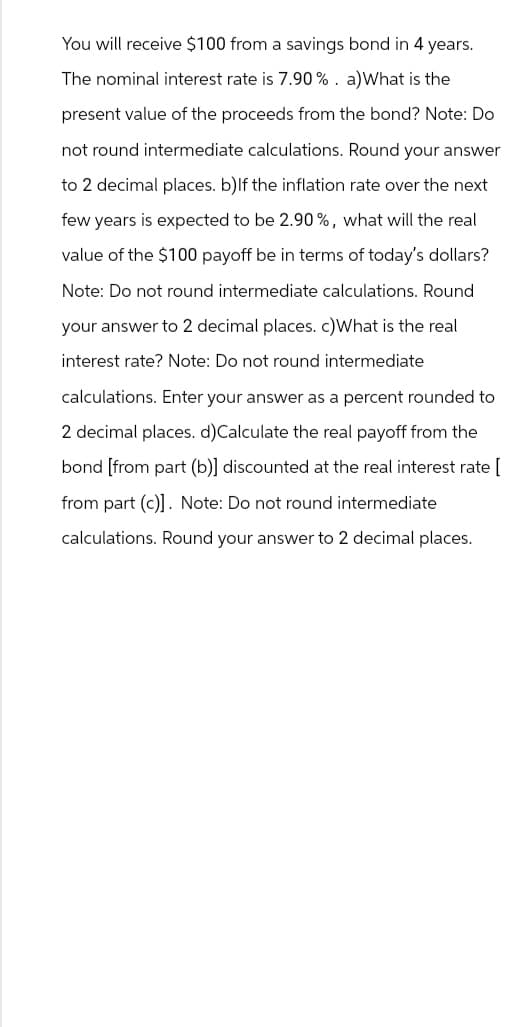 You will receive $100 from a savings bond in 4 years.
The nominal interest rate is 7.90 %. a) What is the
present value of the proceeds from the bond? Note: Do
not round intermediate calculations. Round your answer
to 2 decimal places. b) If the inflation rate over the next
few years is expected to be 2.90%, what will the real
value of the $100 payoff be in terms of today's dollars?
Note: Do not round intermediate calculations. Round
your answer to 2 decimal places. c)What is the real
interest rate? Note: Do not round intermediate
calculations. Enter your answer as a percent rounded to
2 decimal places. d)Calculate the real payoff from the
bond [from part (b)] discounted at the real interest rate [
from part (c)]. Note: Do not round intermediate
calculations. Round your answer to 2 decimal places.
