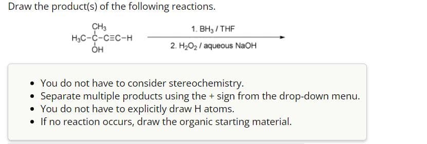 Draw the product(s) of the following reactions.
CH3
H₂C-C-CEC-H
OH
1. BH3/THF
2. H₂O₂/ aqueous NaOH
• You do not have to consider stereochemistry.
Separate multiple products using the + sign from the drop-down menu.
• You do not have to explicitly draw H atoms.
• If no reaction occurs, draw the organic starting material.