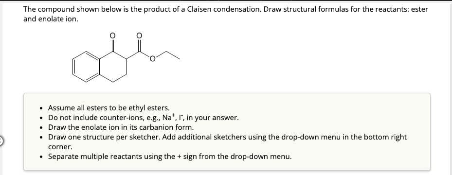 The compound shown below is the product of a Claisen condensation. Draw structural formulas for the reactants: ester
and enolate ion.
• Assume all esters to be ethyl esters.
Do not include counter-ions, e.g., Na+, I, in your answer.
• Draw the enolate ion in its carbanion form.
Draw one structure per sketcher. Add additional sketchers using the drop-down menu in the bottom right
corner.
Separate multiple reactants using the + sign from the drop-down menu.