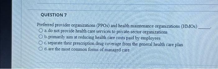 QUESTION 7
Preferred provider organizations (PPOs) and health maintenance organizations (HMOs)
O a. do not provide health care services to private-sector organizations
O b. primarily aim at reducing health care costs paid by employees.
O c. separate their prescription drug coverage from the general health care plan
O d. are the most common forms of managed care