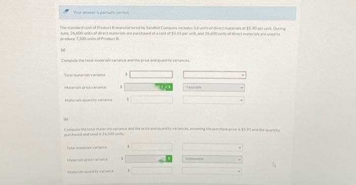 The standard cost of Product B manufactured by Sandhill Company includes 3.6 units of direct materials at $5.90 per unit. During
June, 26,600 units of direct materials are purchased at a cost of $5.65 per unit, and 26,600 units of direct materials are used to
produce 7,300 units of Product B
(a)
Your answer is partially correct
Compute the total materials variance and the price and quantity variances.
Total materiah variance
Materials price variance
Materials quantity variance
(b)
Compute the total materials variance and the price and quantity variances, aviuming the purchase price is $5.95 and the quantity
purchased and used is 26,500 units
Total materials variance
Materials orice variance
Favorable
Materials quantity variance
Unfavorab