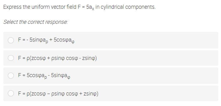 Express the uniform vector field F = 5a, in cylindrical components.
Select the correct response:
F = - 5sinpa, + 5cospa,
F= p(zcoso + psino coso - zsino)
F= 5cosya, - 5sinpa,
O F= p(zcosp - psino coso + zsiny)
