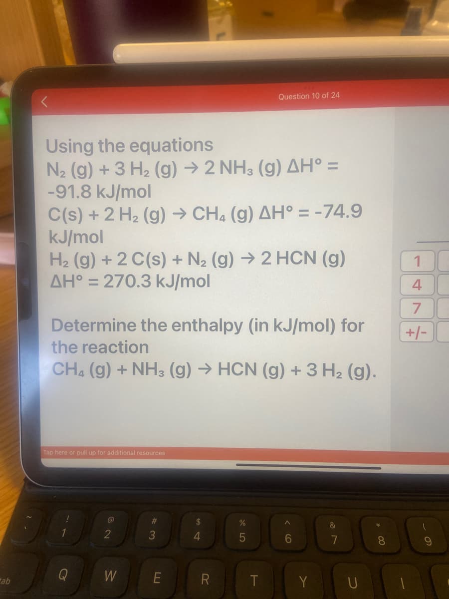 Question 10 of 24
Using the equations
N2 (g) + 3 H2 (g) → 2 NH3 (g) AH° =
-91.8 kJ/mol
C(s) +2 H2 (g) → CH. (g) AH° = -74.9
kJ/mol
H2 (g) + 2 C(s) + N2 (g) →2 HCN (g)
AH° = 270.3 kJ/mol
%3D
1
Determine the enthalpy (in kJ/mol) for
+/-
the reaction
CH4 (g) + NH3 (g) → HCN (g) +3 H2 (g).
Tap here or pull up for additional resources
@
%23
2$
&
2
4.
5
6
8
Q
W
E
T
Y
ab
U
7.
