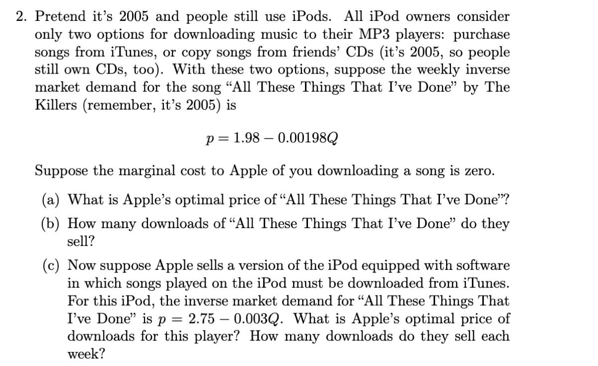 2. Pretend it's 2005 and people still use iPods. All iPod owners consider
only two options for downloading music to their MP3 players: purchase
songs from iTunes, or copy songs from friends' CDs (it's 2005, so people
still own CDs, too). With these two options, suppose the weekly inverse
market demand for the song “All These Things That I've Done" by The
Killers (remember, it's 2005) is
p= 1.98 – 0.00198Q
Suppose the marginal cost to Apple of you downloading a song is zero.
(a) What is Apple's optimal price of "All These Things That I've Done"?
(b) How many downloads of “All These Things That I've Done" do they
sell?
(c) Now suppose Apple sells a version of the iPod equipped with software
in which songs played on the iPod must be downloaded from iTunes.
For this iPod, the inverse market demand for "All These Things That
I've Done" is p
downloads for this player? How many downloads do they sell each
week?
2.75 – 0.003Q. What is Apple's optimal price of
