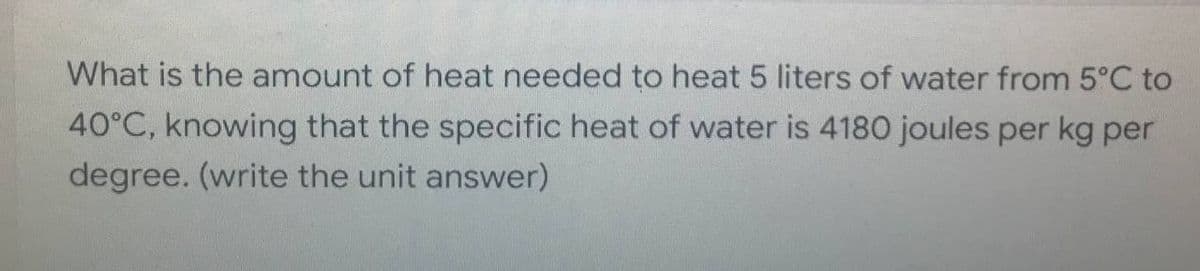 What is the amount of heat needed to heat 5 liters of water from 5°C to
40°C, knowing that the specific heat of water is 4180 joules per kg per
degree. (write the unit answer)