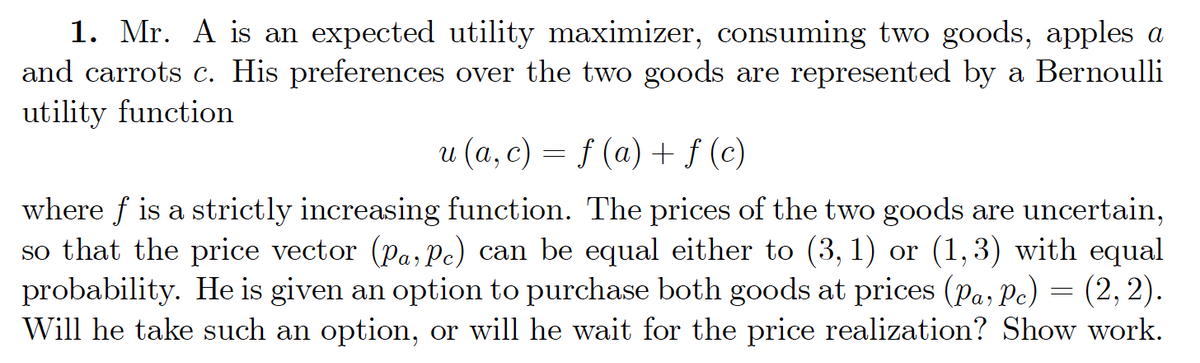 1. Mr. A is an expected utility maximizer, consuming two goods, apples a
and carrots c. His preferences over the two goods are represented by a Bernoulli
utility function
u (a, c) = f (a) + ƒ (c)
where f is a strictly increasing function. The prices of the two goods are uncertain,
so that the price vector (Pa, Pc) can be equal either to (3, 1) or (1,3) with equal
probability. He is given an option to purchase both goods at prices (Pa, Pc) = (2, 2).
Will he take such an option, or will he wait for the price realization? Show work.