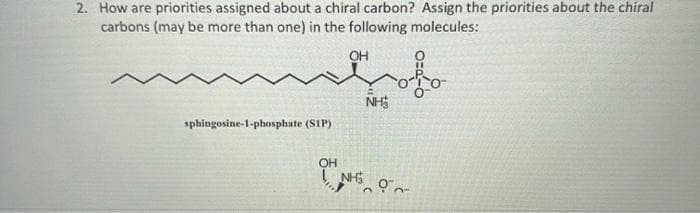 2. How are priorities assigned about a chiral carbon? Assign the priorities about the chiral
carbons (may be more than one) in the following molecules:
OH
colo
sphingosine-1-phosphate (SIP)
NH₂
OH NHS O