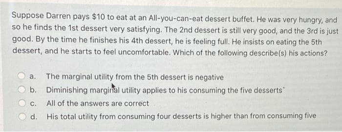 Suppose Darren pays $10 to eat at an All-you-can-eat dessert buffet. He was very hungry, and
so he finds the 1st dessert very satisfying. The 2nd dessert is still very good, and the 3rd is just
good. By the time he finishes his 4th dessert, he is feeling full. He insists on eating the 5th
dessert, and he starts to feel uncomfortable. Which of the following describe(s) his actions?
a. The marginal utility from the 5th dessert is negative
b.
Diminishing marginal utility applies to his consuming the five desserts
C.
All of the answers are correct
d.
His total utility from consuming four desserts is higher than from consuming five