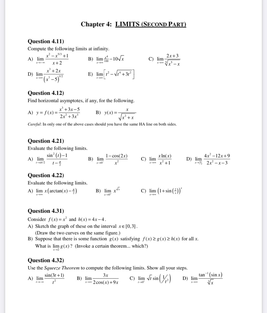 Question 4.11)
Compute the following limits at infinity.
x²-x53 +1
A) lim
x+2
x³ + 2x
D) lim
007-1
-5) 1¹/²
A) lim
x=3
Chapter 4: LIMITS (SECOND PART)
Question 4.21)
Evaluate the following limits.
sin² (t)-1
1-2/2 1-4
B) lim -10√x
Question 4.12)
Find horizontal asymptotes, if any, for the following.
A) y = f(x)=
x³ + 3x-5
2x² + 3x³
B) y(x)=-
+x
Careful: In only one of the above cases should you have the same HA line on both sides.
A) lim
X-00
Question 4.22)
Evaluate the following limits.
A) lim x(arctan(x)-)
E) lim ²- +3t²
100 L
B) lim
x-0
B) lim xx
x-0*
X
1-cos(2x)
x²
2
C) lim-
B) lim-
x2 cos(x) +9x
C) lim
What is lim g(x)? (Invoke a certain theorem... which?)
x-2
2x+3
√√√x²-x
x ln(x)
x² +1
C) lim (1+sin())*
Question 4.31)
Consider f(x)=x² and h(x) = 4x-4.
A) Sketch the graph of these on the interval x= [0,3].
(Draw the two curves on the same figure.)
B) Suppose that there is some function g(x) satisfying f(x) ≥ g(x) > h(x) for all x.
Question 4.32)
Use the Squeeze Theorem to compute the following limits. Show all your steps.
3x
sin (3t +1)
1²
4x²-12x+9
D) im 2x²-x-3
C) lim √ sin
1-0*
sin (1/²)
D) lim
tan ¹ (sin x)
√x