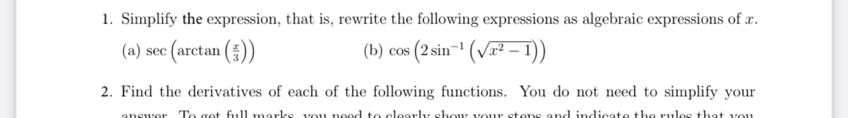 1. Simplify the expression, that is, rewrite the following expressions as algebraic expressions of x.
(a) sec (arctan (;))
(b) cos (2 sin-¹ (√²-1))
2. Find the derivatives of each of the following functions. You do not need to simplify your
answer To get full marks you need to clearly show your steps and indicate the rules that you