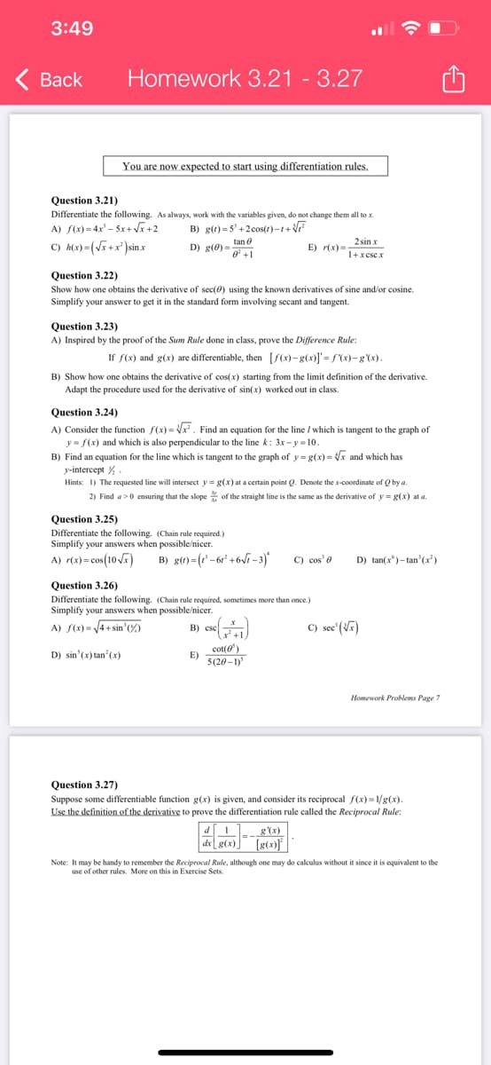 3:49
< Back
Homework 3.21 - 3.27
You are now expected to start using differentiation rules.
Question 3.21)
Differentiate the following. As always, work with the variables given, do not change them all to .x.
A) f(x)=4x²-5x+√x+2
B) g(t)=5³+2cos(1)-1+√√F
C) h(x)=(√x+x²) sin x
D) g(0) tan
0 +1
Question 3.22)
Show how one obtains the derivative of sec(0) using the known derivatives of sine and/or cosine.
Simplify your answer to get it in the standard form involving secant and tangent.
Question 3.23)
A) Inspired by the proof of the Sum Rule done in class, prove the Difference Rule:
If f(x) and g(x) are differentiable, then [f(x)-g(x)]'=f(x)-g'(x).
B) Show how one obtains the derivative of cos(x) starting from the limit definition of the derivative.
Adapt the procedure used for the derivative of sin(x) worked out in class.
Question 3.24)
A) Consider the function f(x)=√x. Find an equation for the line / which is tangent to the graph of
y = f(x) and which is also perpendicular to the line k: 3x-y-10.
B) Find an equation for the line which is tangent to the graph of y= g(x)=√x and which has
y-intercept %.
Question 3.25)
Differentiate the following. (Chain rule required.)
Simplify your answers when possible/nicer.
A) r(x) = cos(10√x) B) g(t)=(-61² +6√1-3)*
Hints: 1) The requested line will intersect y = g(x) at a certain point Q. Denote the x-coordinate of Q by a.
2) Find a>0 ensuring that the slope of the straight line is the same as the derivative of y= g(x) at a.
E) r(x)=
B) escl
E)
Question 3.26)
Differentiate the following. (Chain rule required, sometimes more than once.)
Simplify your answers when possible/nicer.
A) f(x)=√4+sin' (%)
D) sin(x)tan²(x)
CSC (1)
2 sin x
1+xese.x
cot(')
5(20-1)³
d [1
dx g(x)
C) cos' e
g'(x)
[g(x)]
D) tan(x)-tan'(x²)
C) see' (√x)
Question 3.27)
Suppose some differentiable function g(x) is given, and consider its reciprocal f(x)=1/g(x).
Use the definition of the derivative to prove the differentiation rule called the Reciprocal Rule:
Homework Problems Page 7
Note: It may be handy to remember the Reciprocal Rule, although one may do calculus without it since it is equivalent to the
use of other rules. More on this in Exercise Sets.