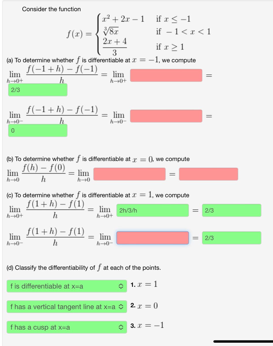 Consider the function
x²+2x-1 if x-1
f(x)=√√8x
2x+4
3
if 1<<1
if x 1
(a) To determine whether of is differentiable at x = -1, we compute
lim
h→0+
2/3
ƒ(−1 + h) − f(−1)
h
=
lim
h→0+
lim
h→0-
0
f(-1+h) − f(-1)
h
=
lim
h→0-
(b) To determine whether f is differentiable at x =
lim
h→0
f(h) - f(0)
h
lim
h→0
(c) To determine whether f is differentiable at x =
lim
h→0+
f(1+ h) − f(1)
h
f(1+h) − f(1)
-
= lim 2h/3/h
h→0+
lim
h→0-
h
lim
h→0-
(), we compute
1, we compute
(d) Classify the differentiability of f at each of the points.
f is differentiable at x=a
1. x=1
f has a vertical tangent line at x=a 2. x = 0
f has a cusp at x=a
3. x = -1
=
2/3
= 2/3