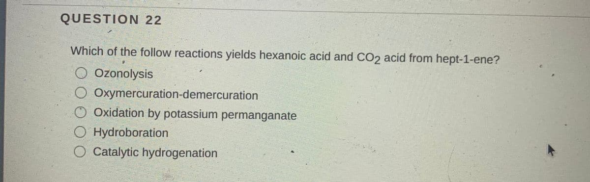 QUESTION 22
Which of the follow reactions yields hexanoic acid and CO2 acid from hept-1-ene?
O Ozonolysis
O Oxymercuration-demercuration
Oxidation by potassium permanganate
O Hydroboration
O Catalytic hydrogenation
