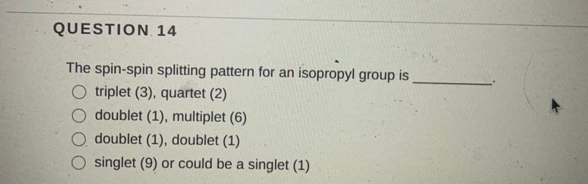 QUESTION. 14
The spin-spin splitting pattern for an isopropyl group is
O triplet (3), quartet (2)
O doublet (1), multiplet (6)
O doublet (1), doublet (1)
singlet (9) or could be a singlet (1)
