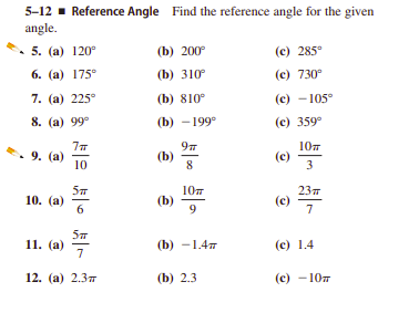 5-12 - Reference Angle Find the reference angle for the given
angle.
5. (а) 120°
(b) 200°
(c) 285°
6. (а) 175°
(b) 310
(с) 730°
7. (а) 225°
(b) 810°
(с) -105°
8. (а) 99°
(b) - 199°
(е) 359°
9. (а)
10
(b)
8
10т
(c)
10. (а)
6
10т
(b)
9
237
(е)
7
11. (а) 7
(b) —1,4т
(е) 1.4
12. (а) 2.3т
(b) 2.3
(с) -10т
3.
