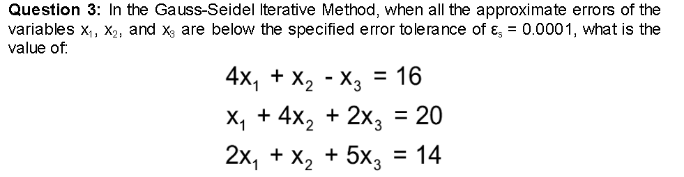 Question 3: In the Gauss-Seidel Iterative Method, when all the approximate errors of the
variables X₁, X₂, and X, are below the specified error tolerance of &, = 0.0001, what is the
value of:
4X₁ + X₂ X3 = 16
X₁ + 4x₂ + 2x3 = 20
2x₁ + x₂ + 5x3 = 14