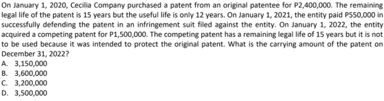 On January 1, 2020, Cecilia Company purchased a patent from an original patentee for P2,400,000. The remaining
legal life of the patent is 15 years but the useful life is only 12 years. On January 1, 2021, the entity paid P550,000 in
successfully defending the patent in an infringement suit filed against the entity. On January 1, 2022, the entity
acquired a competing patent for P1,500,000. The competing patent has a remaining legal life of 15 years but it is not
to be used because it was intended to protect the original patent. What is the carrying amount of the patent on
December 31, 2022?
А. 3,150,000
B. 3,600,000
С. 3,200,000
D. 3,500,000
