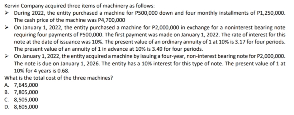 Kervin Company acquired three items of machinery as follows:
> During 2022, the entity purchased a machine for P500,000 down and four monthly installments of P1,250,000.
The cash price of the machine was P4,700,000
On January 1, 2022, the entity purchased a machine for P2,000,000 in exchange for a noninterest bearing note
requiring four payments of P500,000. The first payment was made on January 1, 2022. The rate of interest for this
note at the date of issuance was 10%. The present value of an ordinary annuity of 1 at 10% is 3.17 for four periods.
The present value of an annuity of 1 in advance at 10% is 3.49 for four periods.
> On January 1, 2022, the entity acquired a machine by issuing a four-year, non-interest bearing note for P2,000,000.
The note is due on January 1, 2026. The entity has a 10% interest for this type of note. The present value of 1 at
10% for 4 years is 0.68.
What is the total cost of the three machines?
A. 7,645,000
В. 7,805,000
С. 8,505,000
D. 8,605,000

