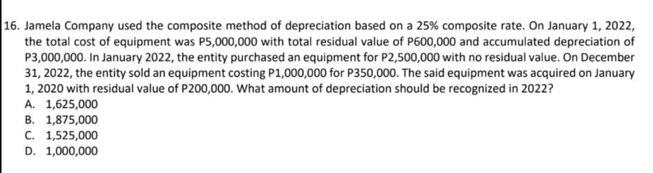 16. Jamela Company used the composite method of depreciation based on a 25% composite rate. On January 1, 2022,
the total cost of equipment was P5,000,000 with total residual value of P600,000 and accumulated depreciation of
P3,000,000. In January 2022, the entity purchased an equipment for P2,500,000 with no residual value. On December
31, 2022, the entity sold an equipment costing P1,000,000 for P350,000. The said equipment was acquired on January
1, 2020 with residual value of P200,000. What amount of depreciation should be recognized in 2022?
A. 1,625,000
B. 1,875,000
C. 1,525,000
D. 1,000,000
