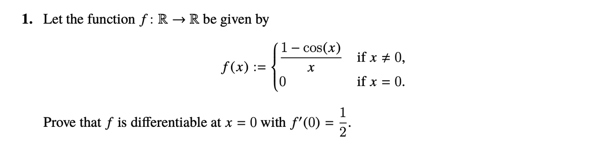 1. Let the function f: R → R be given by
1– cos(x)
if x + 0,
f(x) :=
if x = 0.
1
Prove that f is differentiable at x = 0 with f'(0) = -.
2°
