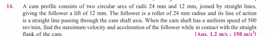 A cam profile consists of two circular arcs of radii 24 mm and 12 mm, joined by straight lines,
giving the follower a lift of 12 mm. The follower is a roller of 24 mm radius and its line of action
is a straight line passing through the cam shaft axis. When the cam shaft has a uniform speed of 500
rev/min, find the maximum velocity and acceleration of the follower while in contact with the straight
flank of the cam.
14.
JAns. 1.2 m/s ; 198 m/s?1
