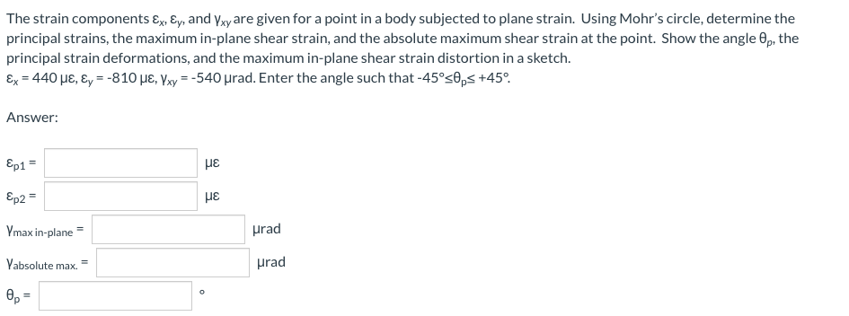 The strain components E, Ey, and yyare given for a point in a body subjected to plane strain. Using Mohr's circle, determine the
principal strains, the maximum in-plane shear strain, and the absolute maximum shear strain at the point. Show the angle 0p, the
principal strain deformations, and the maximum in-plane shear strain distortion in a sketch.
Ex = 440 µE, ɛ, = -810 µE, Vxy = -540 µrad. Enter the angle such that -45°s0,s +45°.
Answer:
Ep1 =
Ep2 =
Ymax in-plane
prad
Yabsolute max.
prad
0, =
