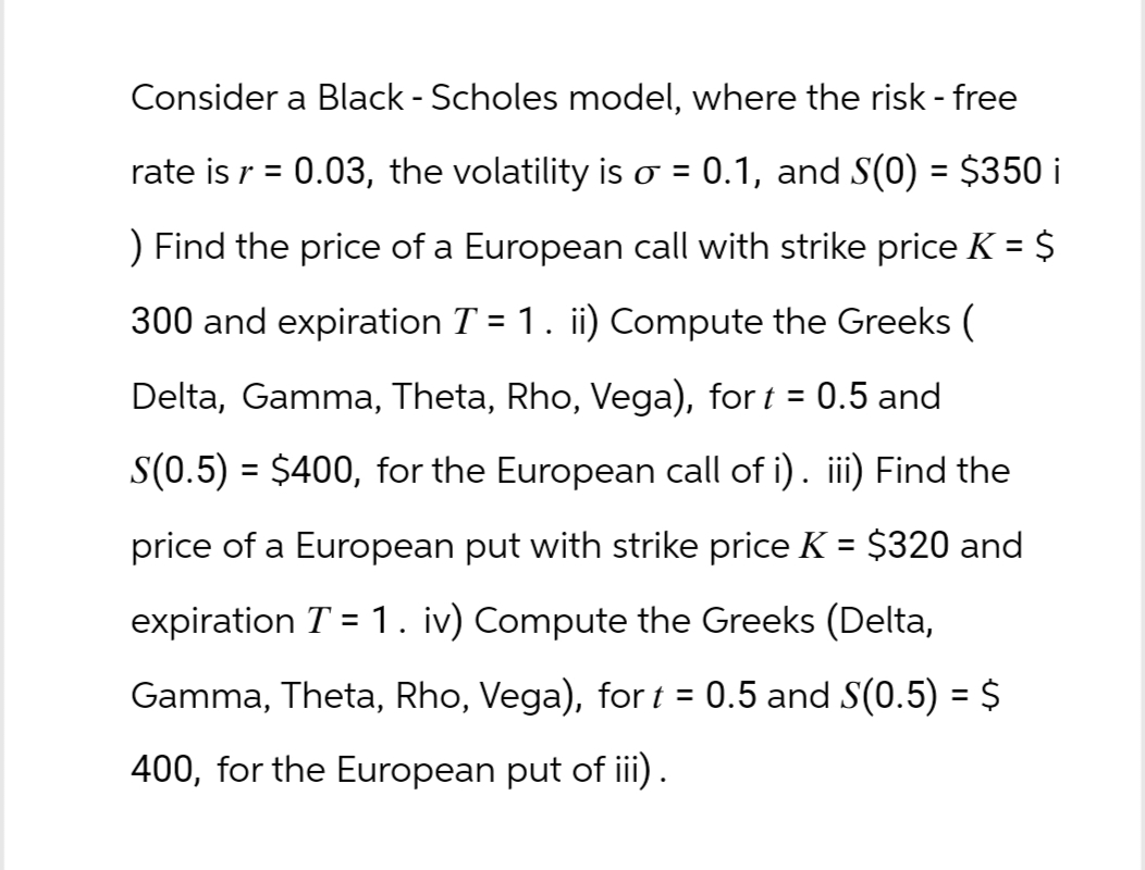 Consider a Black - Scholes model, where the risk - free
rate is r = 0.03, the volatility is σ = 0.1, and S(0) = $350 i
) Find the price of a European call with strike price K = $
300 and expiration T = 1. ii) Compute the Greeks (
Delta, Gamma, Theta, Rho, Vega), for t = : 0.5 and
S(0.5) = $400, for the European call of i). iii) Find the
price of a European put with strike price K = $320 and
expiration T = 1. iv) Compute the Greeks (Delta,
Gamma, Theta, Rho, Vega), for t = 0.5 and S(0.5) = $
400, for the European put of iii).