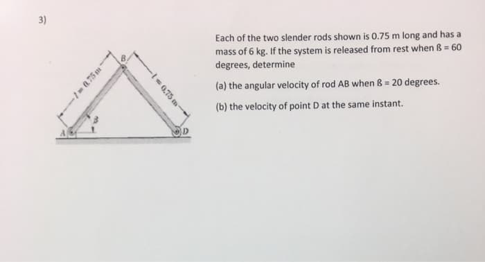 3)
-1-0.75 m-
-
-1=0.75 m-
D
Each of the two slender rods shown is 0.75 m long and has a
mass of 6 kg. If the system is released from rest when B = 60
degrees, determine
(a) the angular velocity of rod AB when B = 20 degrees.
(b) the velocity of point D at the same instant.