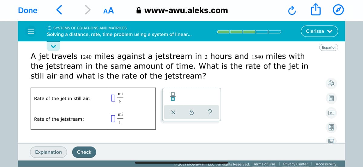 < > AA
A www-awu.aleks.com
Done
O SYSTEMS OF EQUATIONS AND MATRICES
Clarissa
Solving a distance, rate, time problem using a system of linear..
Español
A jet travels 1240 miles against a jetstream in 2 hours and 1540 miles with
the jetstream in the same amount of time. What is the rate of the jet in
still air and what is the rate of the jetstream?
mi
Rate of the jet in still air:
圖
mi
Rate of the jetstream:
h
Explanation
Check
U 2021 MCGraW MIII LLC. AIN RIgnts Reserved. Terms of Use| Privacy Center | Accessibility
olo
