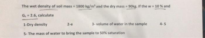 The wet density of soil mass=1800 kg/m³ and the dry mass = 90kg. If the w = 10 % and
G₁ = 2.6, calculate
2-e
1-Dry density
5- The mass of water to bring the sample to 50% saturation
3-volume of water in the sample
4-S