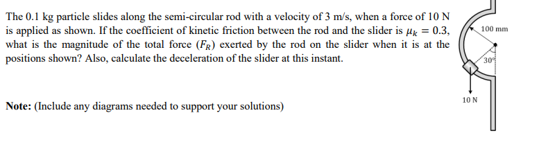 The 0.1 kg particle slides along the semi-circular rod with a velocity of 3 m/s, when a force of 10 N
is applied as shown. If the coefficient of kinetic friction between the rod and the slider is μ = 0.3,
what is the magnitude of the total force (FR) exerted by the rod on the slider when it is at the
positions shown? Also, calculate the deceleration of the slider at this instant.
Note: (Include any diagrams needed to support your solutions)
10 N
100 mm
30%