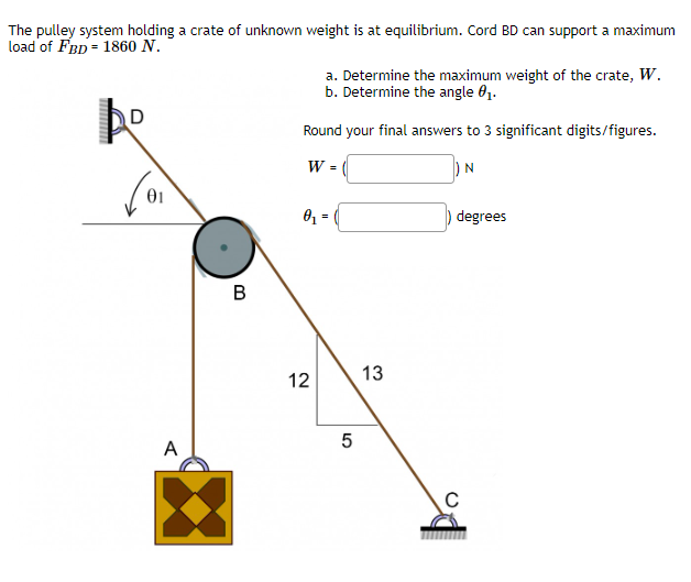 The pulley system holding a crate of unknown weight is at equilibrium. Cord BD can support a maximum
load of FBD = 1860 N.
www
D
01
A
B
a. Determine the maximum weight of the crate, W.
b. Determine the angle 0₁.
Round your final answers to 3 significant digits/figures.
) N
W =
0₁ =
12
5
13
degrees