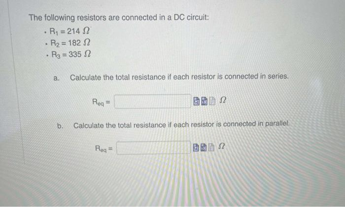 The following resistors are connected in a DC circuit:
R₁ = 214 2
R₂=182 2
R3 = 335 2
.
.
a. Calculate the total resistance if each resistor is connected in series.
b.
Req=
BB 2
Ω
Calculate the total resistance if each resistor is connected in parallel.
Req=
52