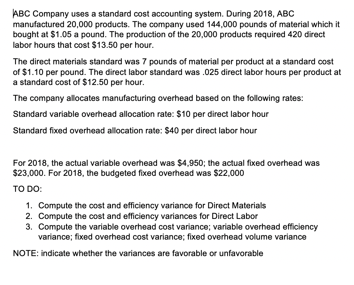 ABC Company uses a standard cost accounting system. During 2018, ABC
manufactured 20,000 products. The company used 144,000 pounds of material which it
bought at $1.05 a pound. The production of the 20,000 products required 420 direct
labor hours that cost $13.50 per hour.
The direct materials standard was 7 pounds of material per product at a standard cost
of $1.10 per pound. The direct labor standard was .025 direct labor hours per product at
a standard cost of $12.50 per hour.
The company allocates manufacturing overhead based on the following rates:
Standard variable overhead allocation rate: $10 per direct labor hour
Standard fixed overhead allocation rate: $40 per direct labor hour
For 2018, the actual variable overhead was $4,950; the actual fixed overhead was
$23,000. For 2018, the budgeted fixed overhead was $22,000
TO DO:
1. Compute the cost and efficiency variance for Direct Materials
2. Compute the cost and efficiency variances for Direct Labor
3. Compute the variable overhead cost variance; variable overhead efficiency
variance; fixed overhead cost variance; fixed overhead volume variance
NOTE: indicate whether the variances are favorable or unfavorable
