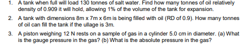 1. A tank when full will load 130 tonnes of salt water. Find how many tonnes of oil relatively
density of 0.909 it will hold, allowing 1% of the volume of the tank for expansion.
2. A tank with dimensions 8m x 7m x 6m is being filled with oil (RD of 0.9). How many tonnes
of oil can fill the tank if the ullage is 3m.
3. A piston weighing 12 N rests on a sample of gas in a cylinder 5.0 cm in diameter. (a) What
is the gauge pressure in the gas? (b) What is the absolute pressure in the gas?
