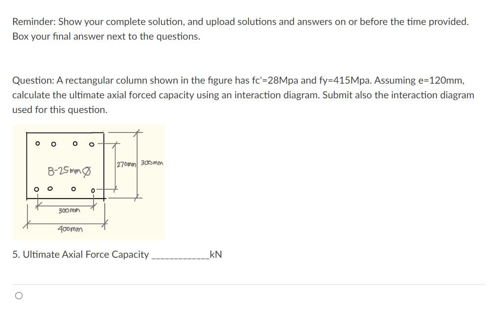 Reminder: Show your complete solution, and upload solutions and answers on or before the time provided.
Box your final answer next to the questions.
Question: A rectangular column shown in the figure has fc'=28Mpa and fy=415Mpa. Assuming e=120mm,
calculate the ultimate axial forced capacity using an interaction diagram. Submit also the interaction diagram
used for this question.
O
8-25mm0
O
O
300mm
400mm
0
270mm 300mm
5. Ultimate Axial Force Capacity.
kN