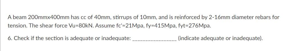 A beam 200mmx400mm has cc of 40mm, stirrups of 10mm, and is reinforced by 2-16mm diameter rebars for
tension. The shear force Vu=80kN. Assume fc'=21Mpa, fy=415Mpa, fyt=276Mpa.
6. Check if the section is adequate or inadequate:
(indicate adequate or inadequate).