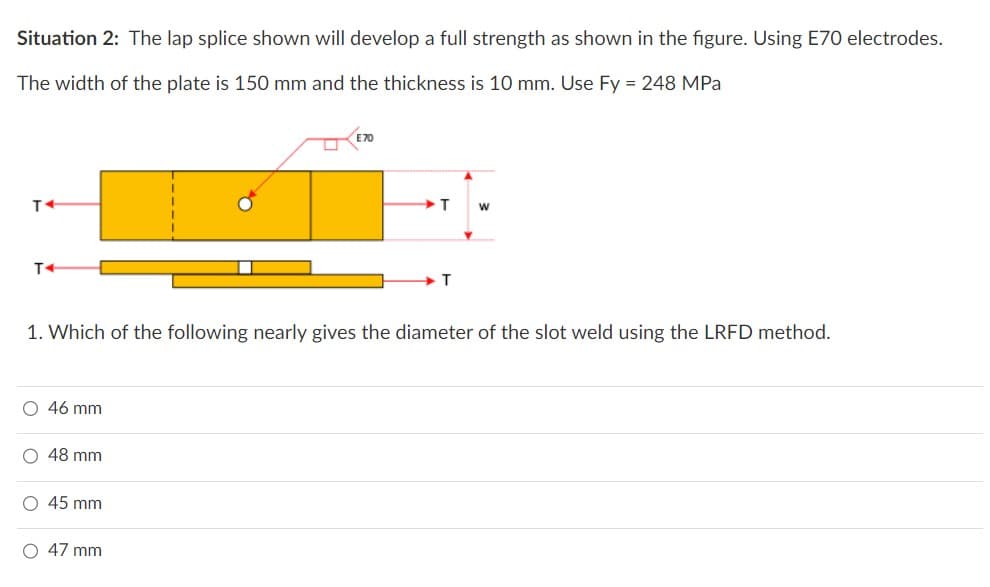 Situation 2: The lap splice shown will develop a full strength as shown in the figure. Using E70 electrodes.
The width of the plate is 150 mm and the thickness is 10 mm. Use Fy = 248 MPa
T4
46 mm
48 mm
1. Which of the following nearly gives the diameter of the slot weld using the LRFD method.
O 45 mm
T
O 47 mm
T
W