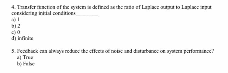 4. Transfer function of the system is defined as the ratio of Laplace output to Laplace input
considering initial conditions
a) 1
b) 2
c) 0
d) infinite
5. Feedback can always reduce the effects of noise and disturbance on system performance?
a) True
b) False
