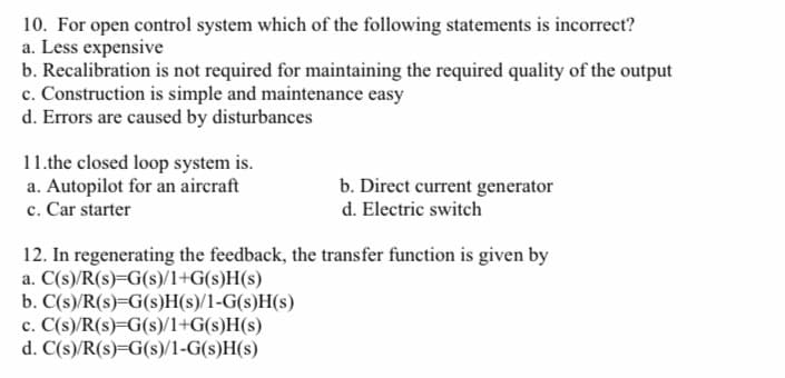 10. For open control system which of the following statements is incorrect?
a. Less expensive
b. Recalibration is not required for maintaining the required quality of the output
c. Construction is simple and maintenance easy
d. Errors are caused by disturbances
11.the closed loop system is.
a. Autopilot for an aircraft
c. Car starter
b. Direct current generator
d. Electric switch
12. In regenerating the feedback, the transfer function is given by
a. C(s)/R(s)=G(s)/1+G(s)H(s)
b. C(s)/R(s)=G(s)H(s)/1-G(s)H(s)
c. C(s)/R(s)=G(s)/1+G(s)H(s)
d. C(s)/R(s)=G(s)/1-G(s)H(s)
