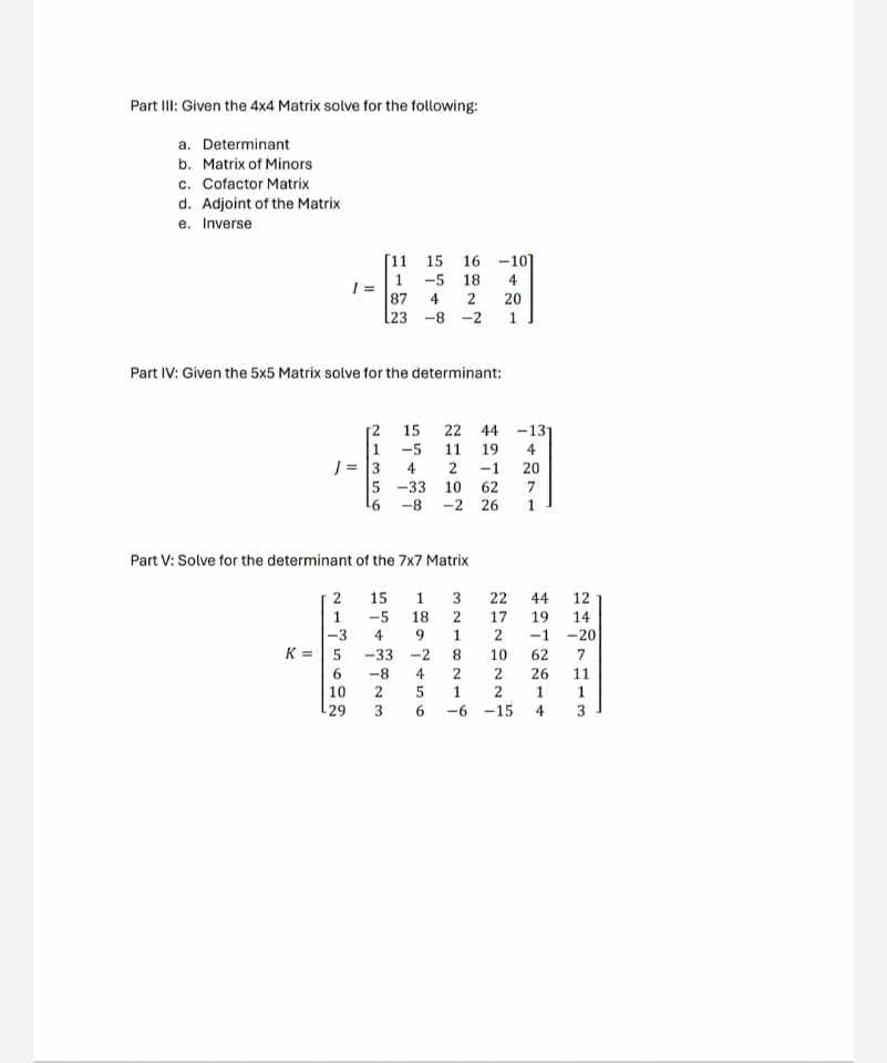 Part III: Given the 4x4 Matrix solve for the following:
a. Determinant
b. Matrix of Minors
c. Cofactor Matrix
d. Adjoint of the Matrix
e. Inverse
[11
15
1 -5
18
16-10]
4
87
4
2
20
[23
-8 -2
1
Part IV: Given the 5x5 Matrix solve for the determinant:
[2
55138
21350
22
-5 11 19
4
2 -1
5 -33 10
-8
-2 26
#2768
44 -131
20
7
1
Part V: Solve for the determinant of the 7x7 Matrix
K=5
2135602
29
-3
4
-33-2
-8
4
15
-5 18
23
1697156
1 3
36-6-15
3211214
8
22
44
12
17 19
2
14
-1-20
10 62
2 26
2
1
4
7113