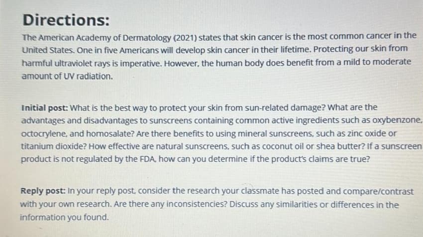 Directions:
The American Academy of Dermatology (2021) states that skin cancer is the most common cancer in the
United States. One in five Americans will develop skin cancer in their lifetime. Protecting our skin from
harmful ultraviolet rays is imperative. However, the human body does benefit from a mild to moderate
amount of UV radiation.
Initial post: What is the best way to protect your skin from sun-related damage? What are the
advantages and disadvantages to sunscreens containing common active ingredients such as oxybenzone.
octocrylene, and homosalate? Are there benefits to using mineral sunscreens, such as zinc oxide or
titanium dioxide? How effective are natural sunscreens, such as coconut oil or shea butter? If a sunscreen
product is not regulated by the FDA, how can you determine if the product's claims are true?
Reply post: In your reply post, consider the research your classmate has posted and compare/contrast
with your own research. Are there any inconsistencies? Discuss any similarities or differences in the
information you found.