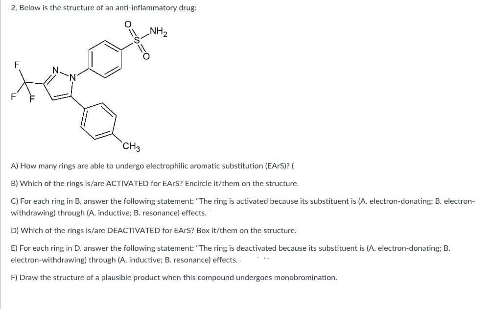 2. Below is the structure of an anti-inflammatory drug:
F
==
Ο
NH2
F
N.
N
CH₂
A) How many rings are able to undergo electrophilic aromatic substitution (EARS)? (
B) Which of the rings is/are ACTIVATED for EARS? Encircle it/them on the structure.
C) For each ring in B, answer the following statement: "The ring is activated because its substituent is (A. electron-donating; B. electron-
withdrawing) through (A. inductive; B. resonance) effects.
D) Which of the rings is/are DEACTIVATED for EARS? Box it/them on the structure.
E) For each ring in D, answer the following statement: "The ring is deactivated because its substituent is (A. electron-donating; B.
electron-withdrawing) through (A. inductive; B. resonance) effects.
F) Draw the structure of a plausible product when this compound undergoes monobromination.