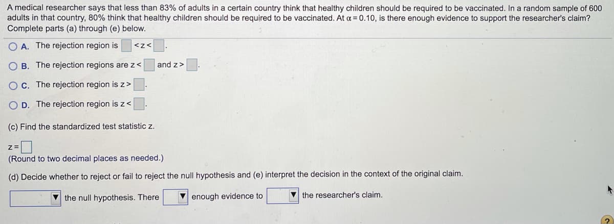 A medical researcher says that less than 83% of adults in a certain country think that healthy children should be required to be vaccinated. In a random sample of 600
adults in that country, 80% think that healthy children should be required to be vaccinated. At a= 0.10, is there enough evidence to support the researcher's claim?
Complete parts (a) through (e) below.
O A. The rejection region is
<z<
B. The rejection regions are z <
and z>
C. The rejection region is z>
D. The rejection region is z<
(c) Find the standardized test statistic z.
(Round to two decimal places as needed.)
(d) Decide whether to reject or fail to reject the null hypothesis and (e) interpret the decision in the context of the original claim.
V the null hypothesis. There
V enough evidence to
V the researcher's claim.
